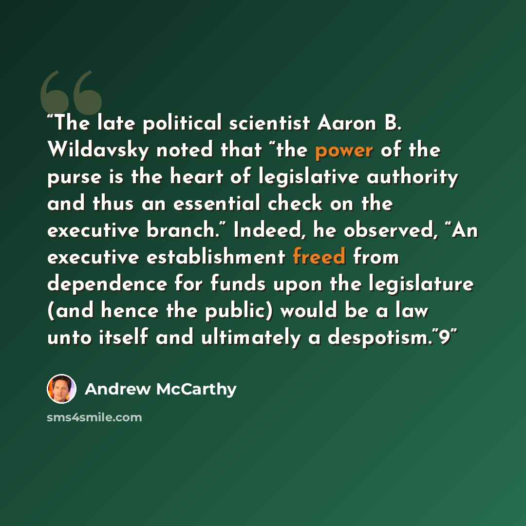 “The late political scientist Aaron B. Wildavsky noted that “the power of the purse is the heart of legislative authority and thus an essential check on the executive branch.” Indeed, he observed, “An executive establishment freed from dependence for funds upon the legislature (and hence the…” quote by Andrew McCarthy