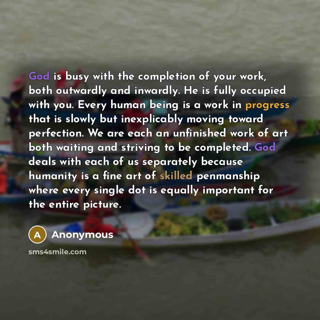 “God is busy with the completion of your work, both outwardly and inwardly. He is fully occupied with you. Every human being is a work in progress that is slowly but inexplicably moving toward perfection. We are each an unfinished work of art both waiting and striving to be completed. God deals…” quote by Anonymous