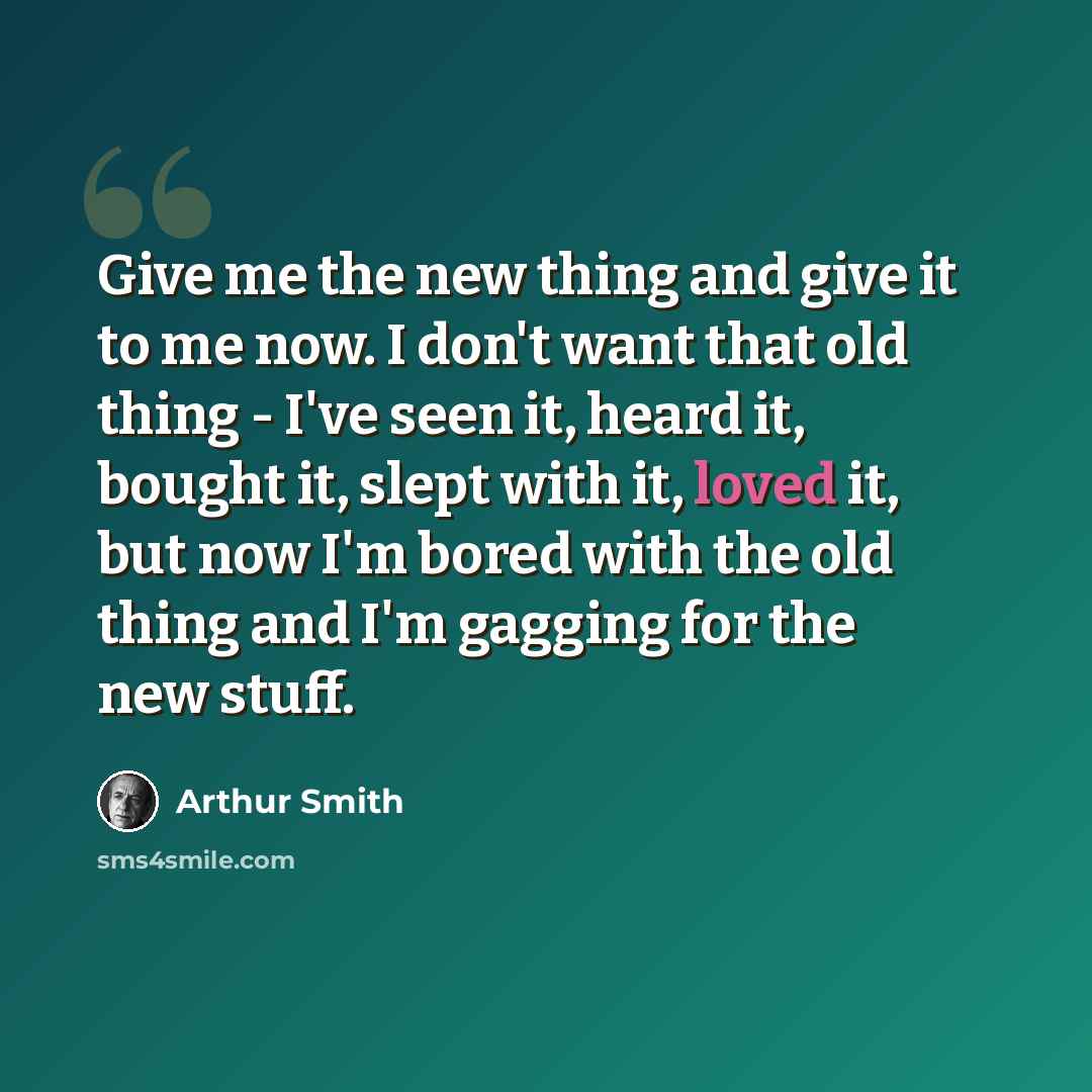 “Give me the new thing and give it to me now. I don't want that old thing - I've seen it, heard it, bought it, slept with it, loved it, but now I'm bored with the old thing and I'm gagging for the new stuff.” quote by Arthur Smith