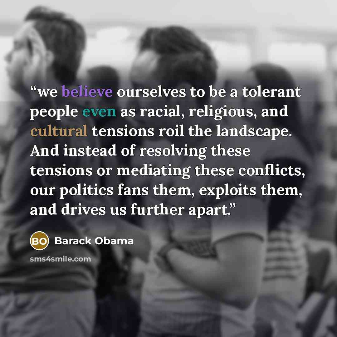 “we believe ourselves to be a tolerant people even as racial, religious, and cultural tensions roil the landscape. And instead of resolving these tensions or mediating these conflicts, our politics fans them, exploits them, and drives us further apart.” quote by Barack Obama