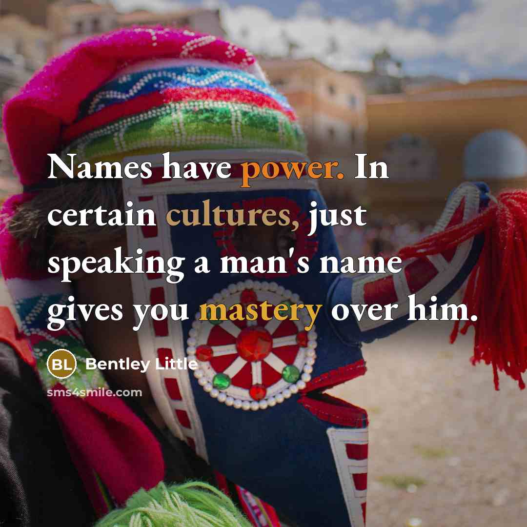 “Names have power. In certain cultures, just speaking a man's name gives you mastery over him.” quote by Bentley Little