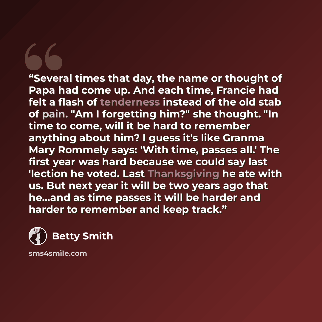 “Several times that day, the name or thought of Papa had come up. And each time, Francie had felt a flash of tenderness instead of the old stab of pain. "Am I forgetting him?" she thought. "In time to come, will it be hard to remember anything about him? I guess it's like Granma Mary Rommely says…” quote by Betty Smith