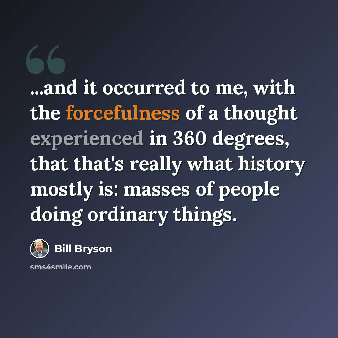 “...and it occurred to me, with the forcefulness of a thought experienced in 360 degrees, that that's really what history mostly is: masses of people doing ordinary things.” quote by Bill Bryson