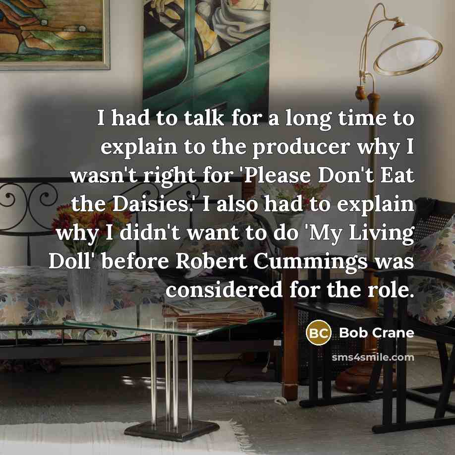 “I had to talk for a long time to explain to the producer why I wasn't right for 'Please Don't Eat the Daisies.' I also had to explain why I didn't want to do 'My Living Doll' before Robert Cummings was considered for the role.” quote by Bob Crane