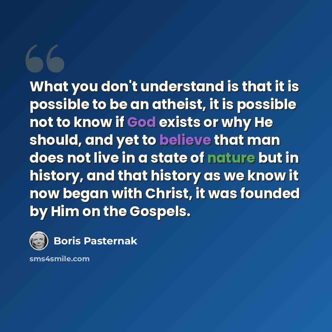 “What you don't understand is that it is possible to be an atheist, it is possible not to know if God exists or why He should, and yet to believe that man does not live in a state of nature but in history, and that history as we know it now began with Christ, it was founded by Him on the Gospels.” quote by Boris Pasternak