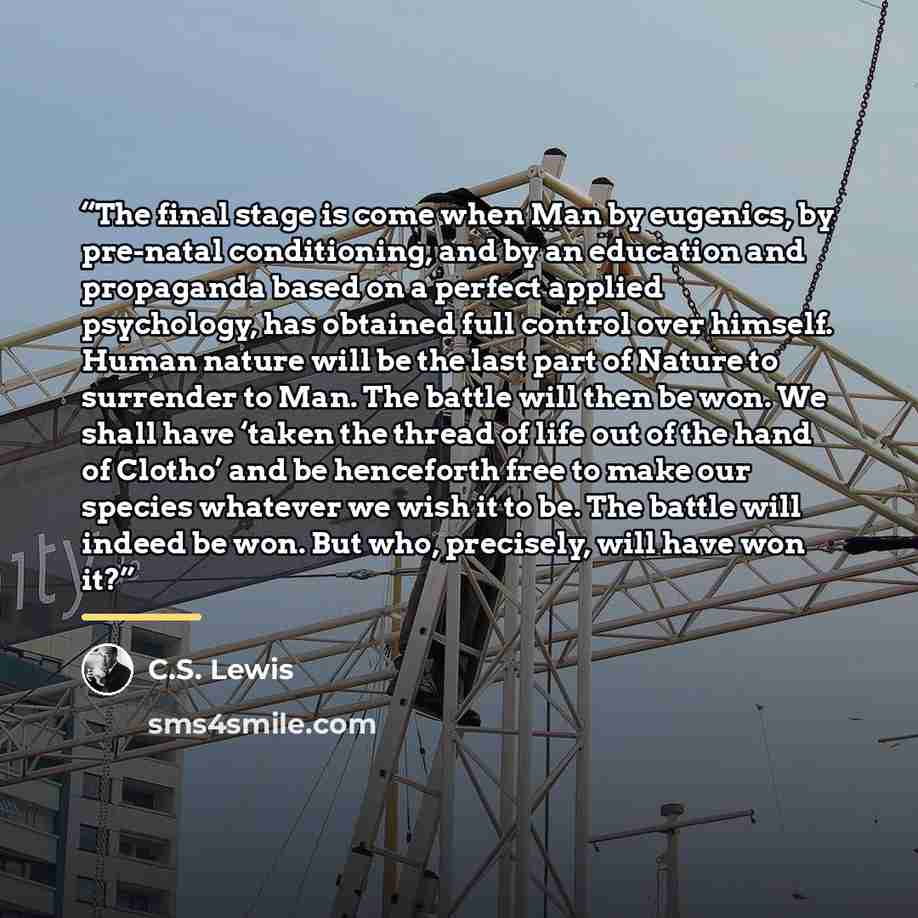 “The final stage is come when Man by eugenics, by pre-natal conditioning, and by an education and propaganda based on a perfect applied psychology, has obtained full control over himself. Human nature will be the last part of Nature to surrender to Man. The battle will then be won. We shall have…” quote by C.S. Lewis