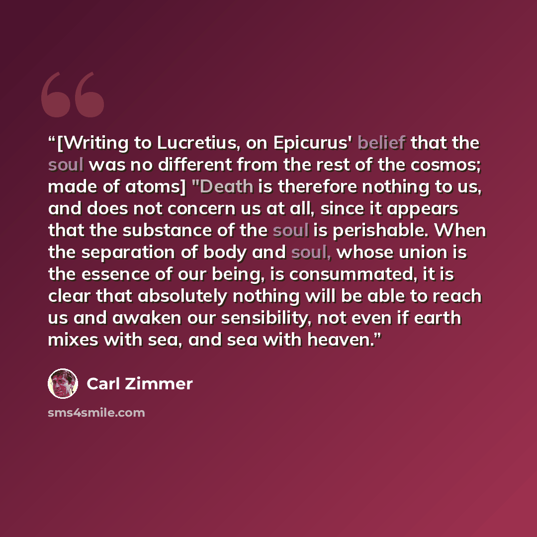 “[Writing to Lucretius, on Epicurus' belief that the soul was no different from the rest of the cosmos; made of atoms] "Death is therefore nothing to us, and does not concern us at all, since it appears that the substance of the soul is perishable. When the separation of body and soul, whose union…” quote by Carl Zimmer