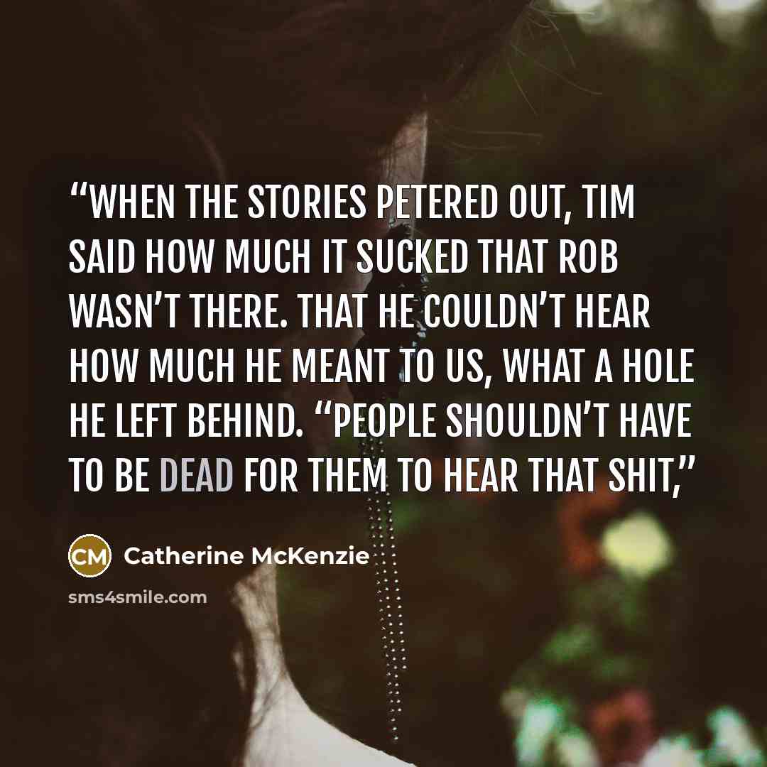 “When the stories petered out, Tim said how much it sucked that Rob wasn’t there. That he couldn’t hear how much he meant to us, what a hole he left behind. “People shouldn’t have to be dead for them to hear that shit,” quote by Catherine McKenzie