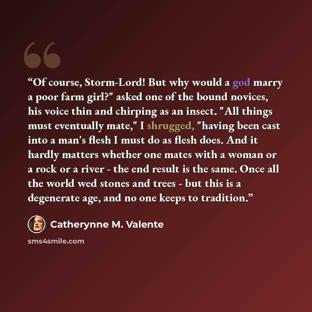 “Of course, Storm-Lord! But why would a god marry a poor farm girl?" asked one of the bound novices, his voice thin and chirping as an insect. "All things must eventually mate," I shrugged, "having been cast into a man's flesh I must do as flesh does. And it hardly matters whether one mates with a…” quote by Catherynne M. Valente