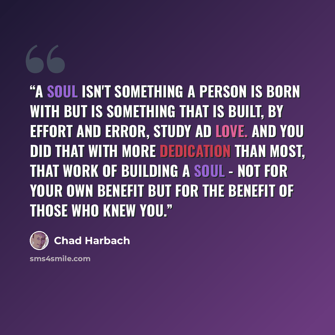 “A soul isn't something a person is born with but is something that is built, by effort and error, study ad love. And you did that with more dedication than most, that work of building a soul - not for your own benefit but for the benefit of those who knew you.” quote by Chad Harbach
