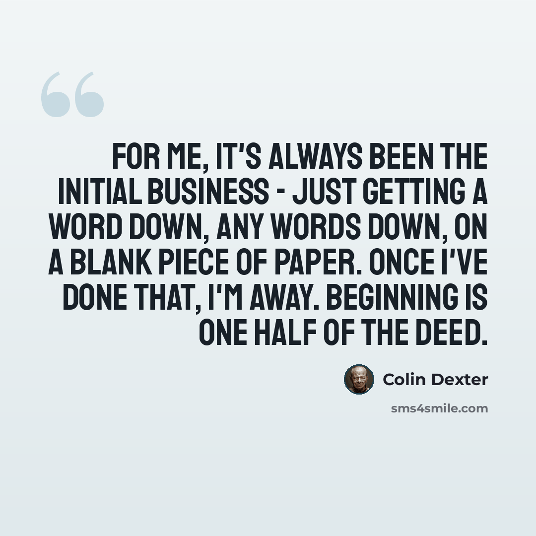 “For me, it's always been the initial business - just getting a word down, any words down, on a blank piece of paper. Once I've done that, I'm away. Beginning is one half of the deed.” quote by Colin Dexter