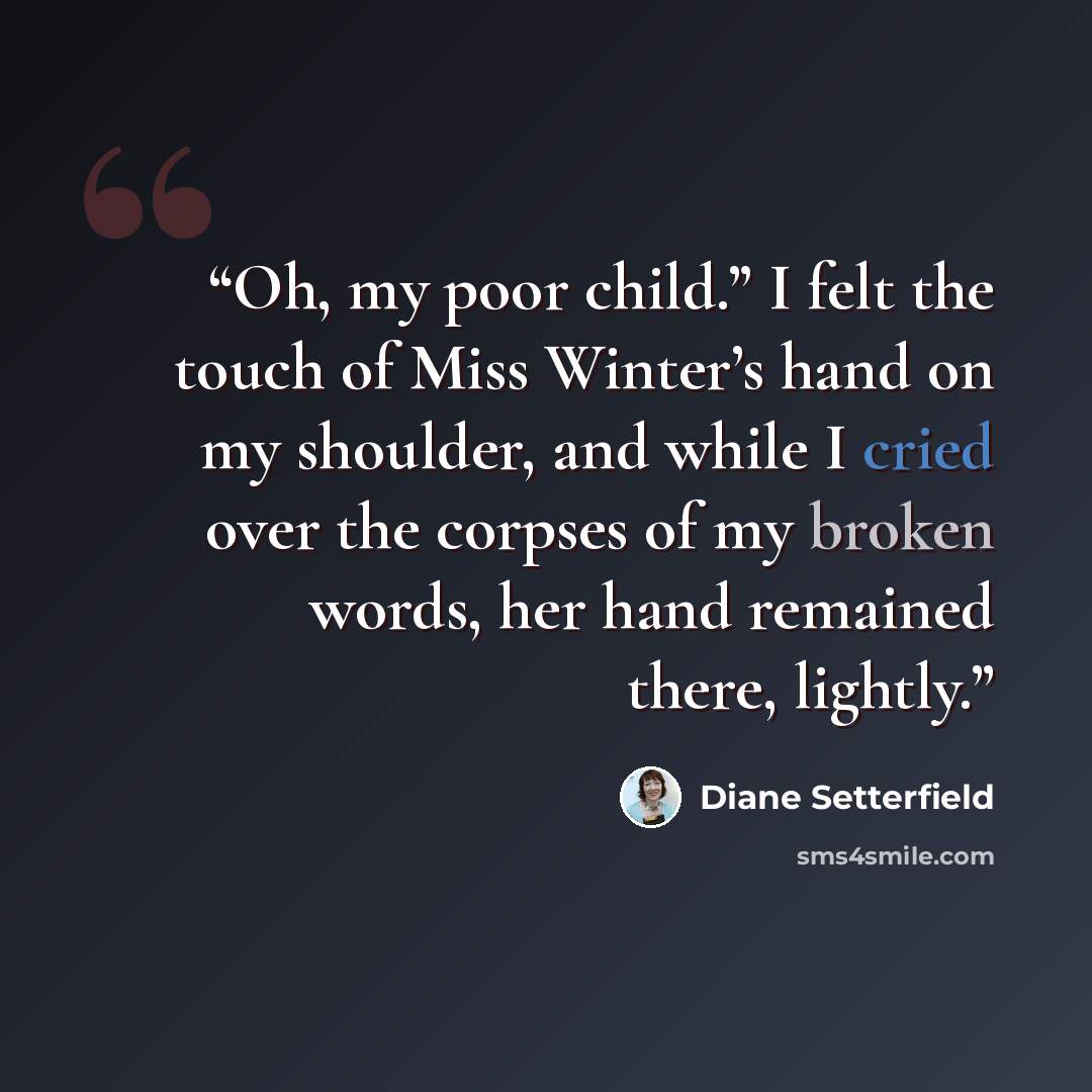 “Oh, my poor child.” I felt the touch of Miss Winter’s hand on my shoulder, and while I cried over the corpses of my broken words, her hand remained there, lightly.” quote by Diane Setterfield