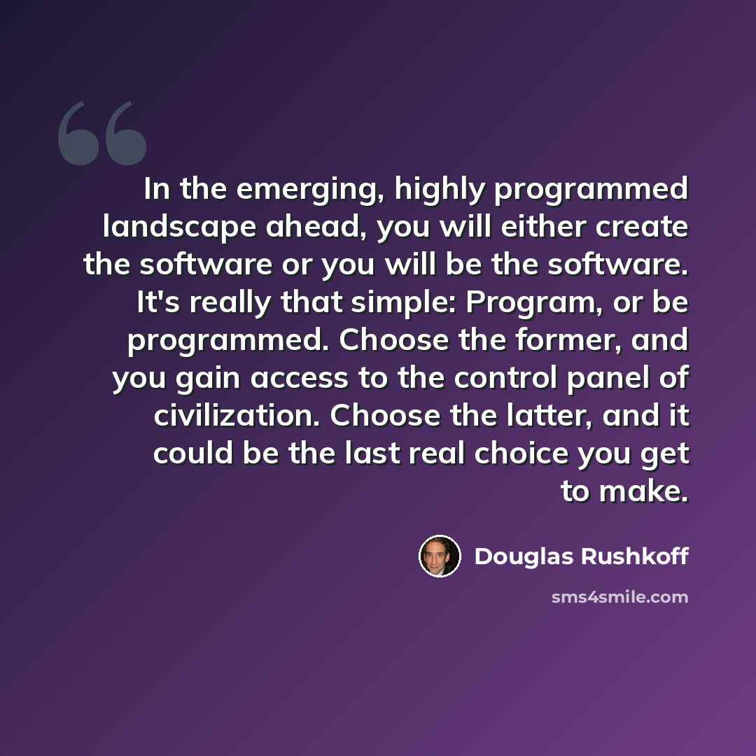 “In the emerging, highly programmed landscape ahead, you will either create the software or you will be the software. It's really that simple: Program, or be programmed. Choose the former, and you gain access to the control panel of civilization. Choose the latter, and it could be the last real…” quote by Douglas Rushkoff