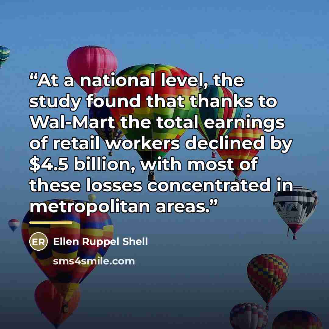 “At a national level, the study found that thanks to Wal-Mart the total earnings of retail workers declined by $4.5 billion, with most of these losses concentrated in metropolitan areas.” quote by Ellen Ruppel Shell