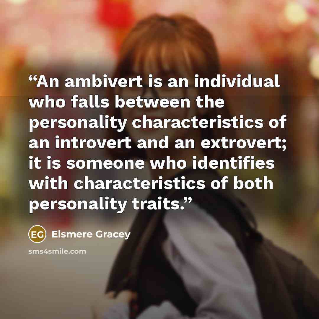 “An ambivert is an individual who falls between the personality characteristics of an introvert and an extrovert; it is someone who identifies with characteristics of both personality traits.” quote by Elsmere Gracey