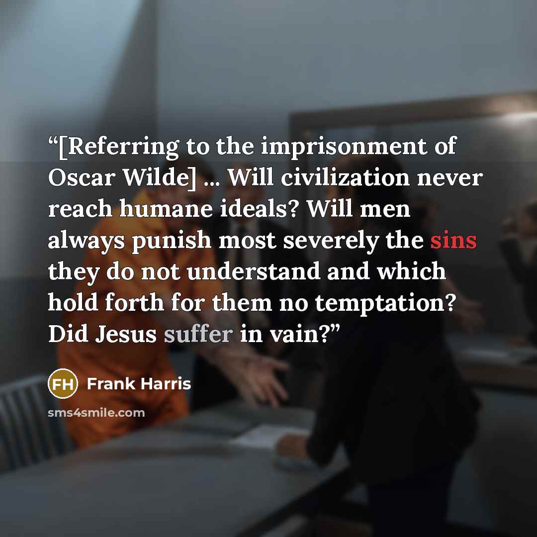 “[Referring to the imprisonment of Oscar Wilde] ... Will civilization never reach humane ideals? Will men always punish most severely the sins they do not understand and which hold forth for them no temptation? Did Jesus suffer in vain?” quote by Frank Harris