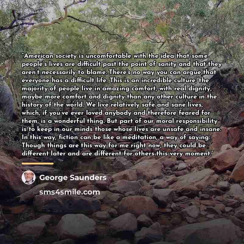 “American society is uncomfortable with the idea that some people’s lives are difficult past the point of sanity and that they aren’t necessarily to blame. There’s no way you can argue that everyone has a difficult life. This is an incredible culture; the majority of people live in amazing comfort…” quote by George Saunders