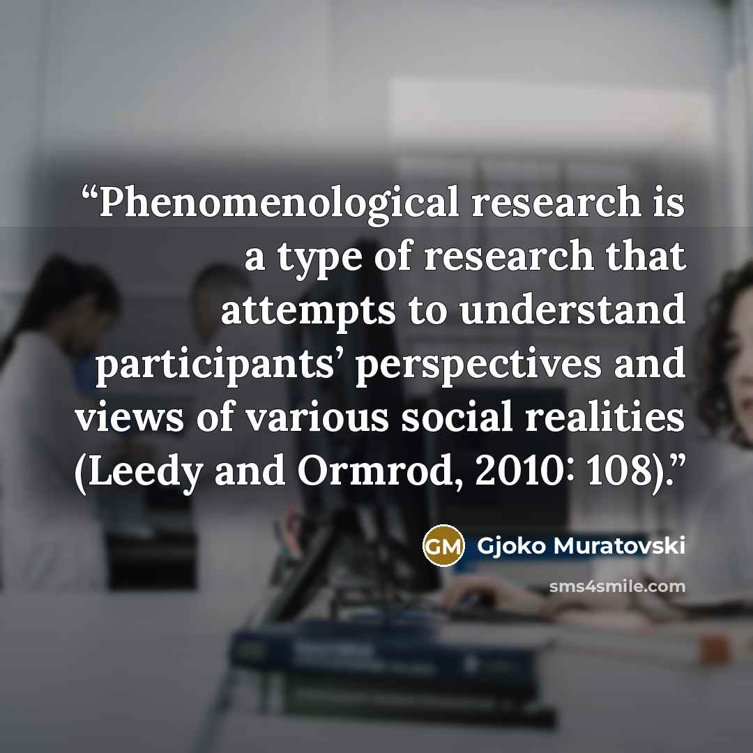 “Phenomenological research is a type of research that attempts to understand participants’ perspectives and views of various social realities (Leedy and Ormrod, 2010: 108).” quote by Gjoko Muratovski