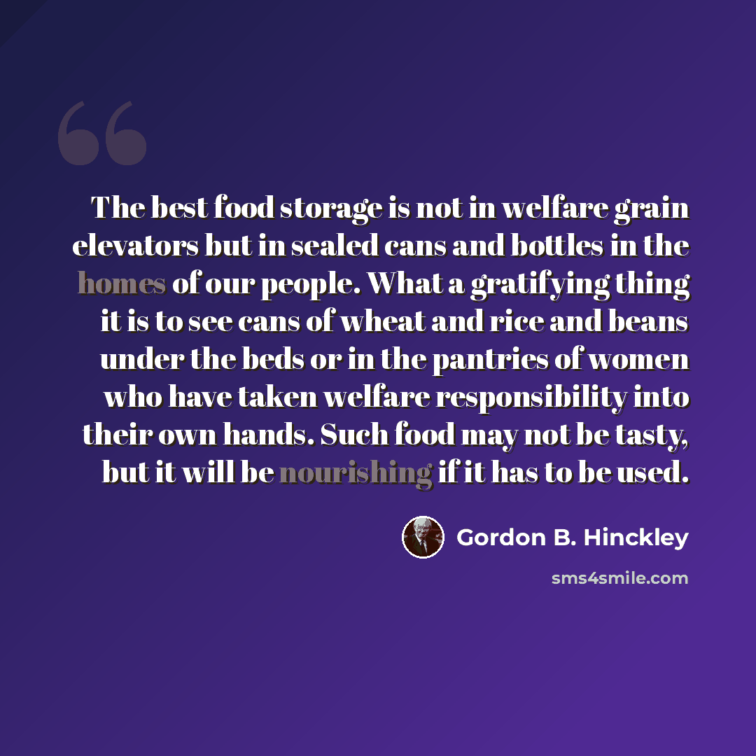 “The best food storage is not in welfare grain elevators but in sealed cans and bottles in the homes of our people. What a gratifying thing it is to see cans of wheat and rice and beans under the beds or in the pantries of women who have taken welfare responsibility into their own hands. Such food…” quote by Gordon B. Hinckley
