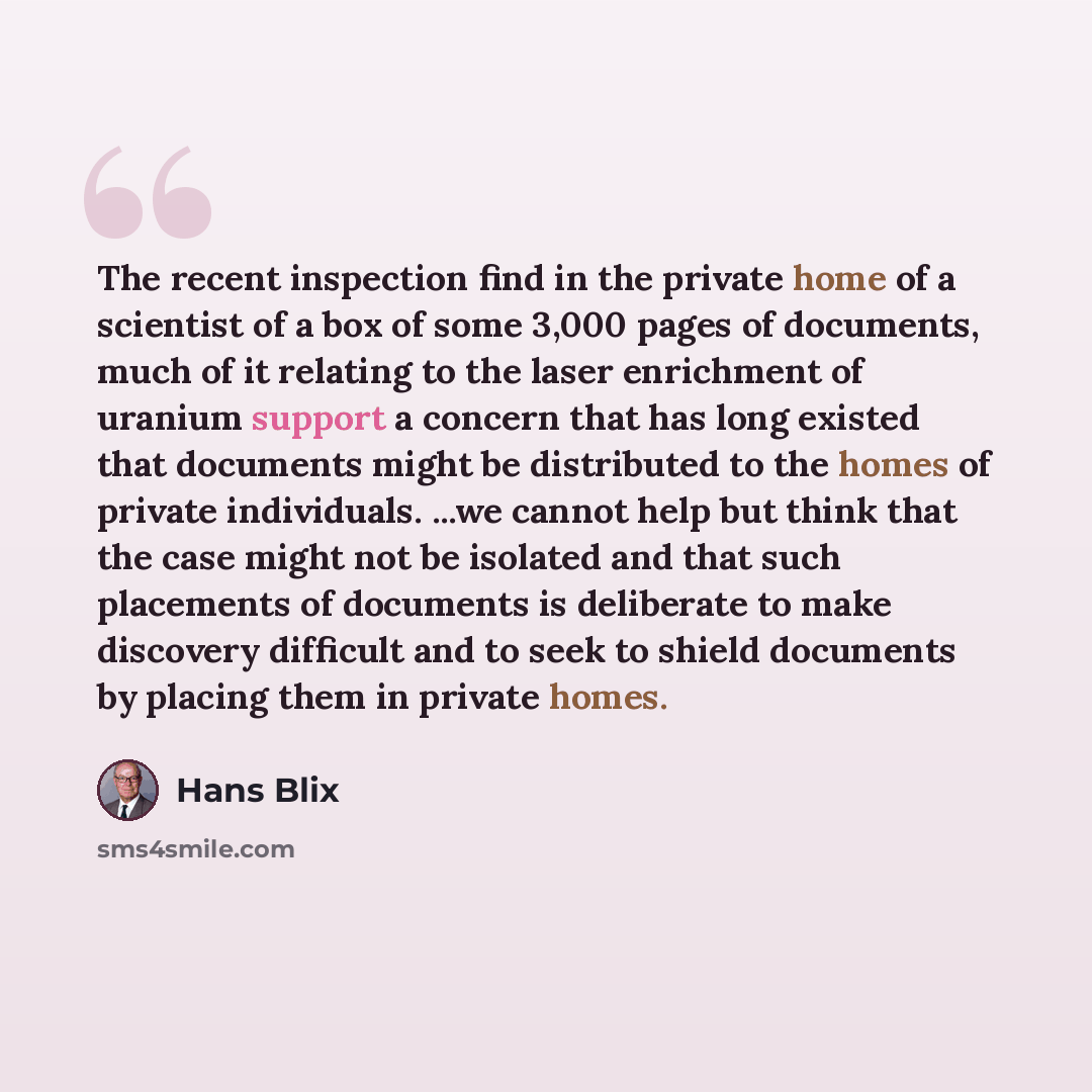 “The recent inspection find in the private home of a scientist of a box of some 3,000 pages of documents, much of it relating to the laser enrichment of uranium support a concern that has long existed that documents might be distributed to the homes of private individuals. ...we cannot help but…” quote by Hans Blix