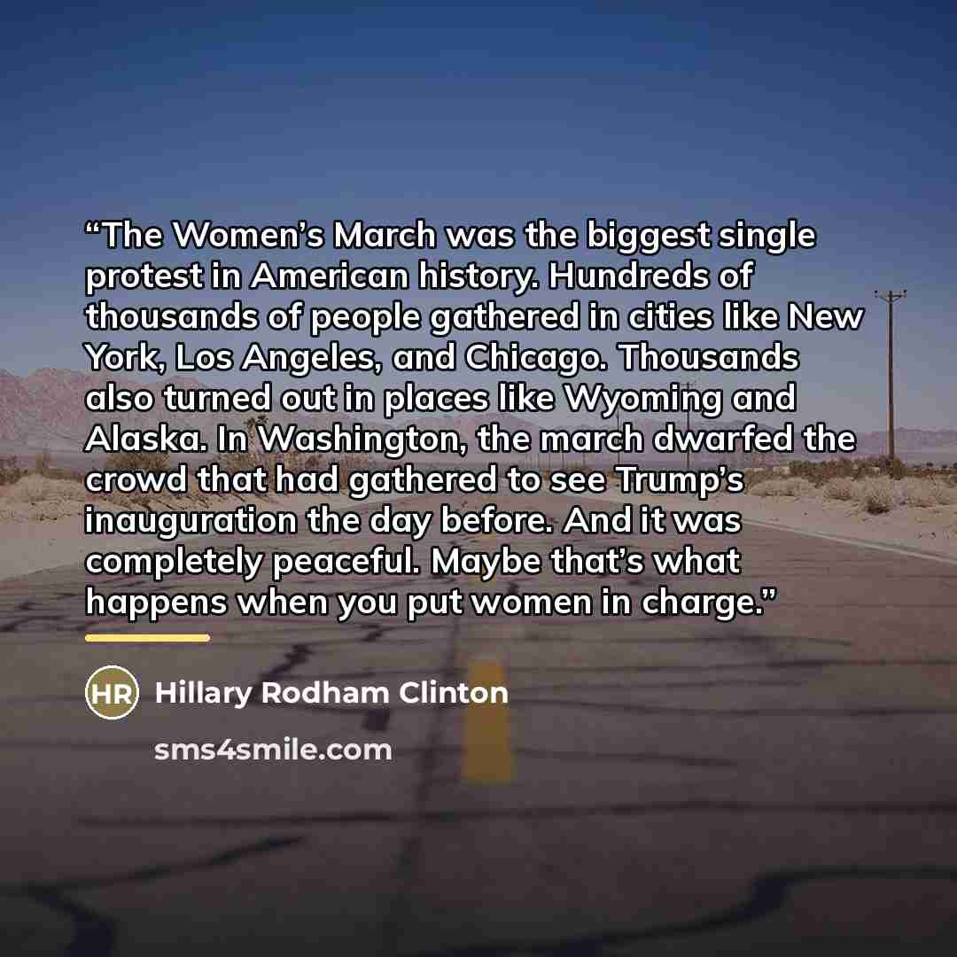 “The Women’s March was the biggest single protest in American history. Hundreds of thousands of people gathered in cities like New York, Los Angeles, and Chicago. Thousands also turned out in places like Wyoming and Alaska. In Washington, the march dwarfed the crowd that had gathered to see Trump’s…” quote by Hillary Rodham Clinton