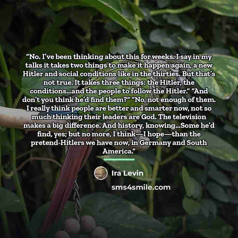 “No. I’ve been thinking about this for weeks. I say in my talks it takes two things to make it happen again, a new Hitler and social conditions like in the thirties. But that’s not true. It takes three things: the Hitler, the conditions…and the people to follow the Hitler.” “And don’t you think…” quote by Ira Levin