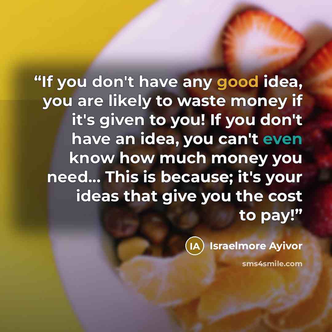 “If you don't have any good idea, you are likely to waste money if it's given to you! If you don't have an idea, you can't even know how much money you need... This is because; it's your ideas that give you the cost to pay!” quote by Israelmore Ayivor