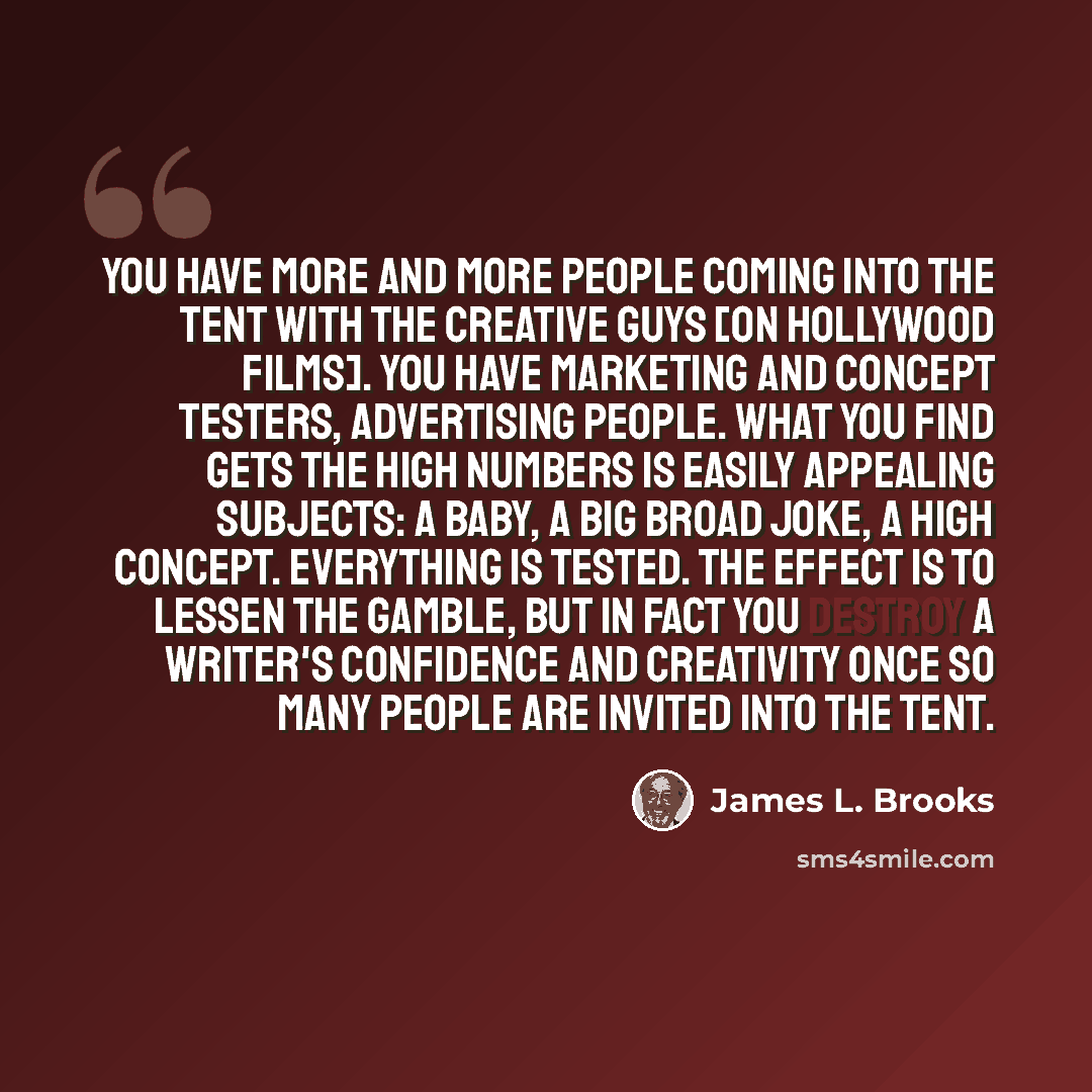 “You have more and more people coming into the tent with the creative guys [on Hollywood films]. You have marketing and concept testers, advertising people. What you find gets the high numbers is easily appealing subjects: a baby, a big broad joke, a high concept. Everything is tested. The effect…” quote by James L. Brooks