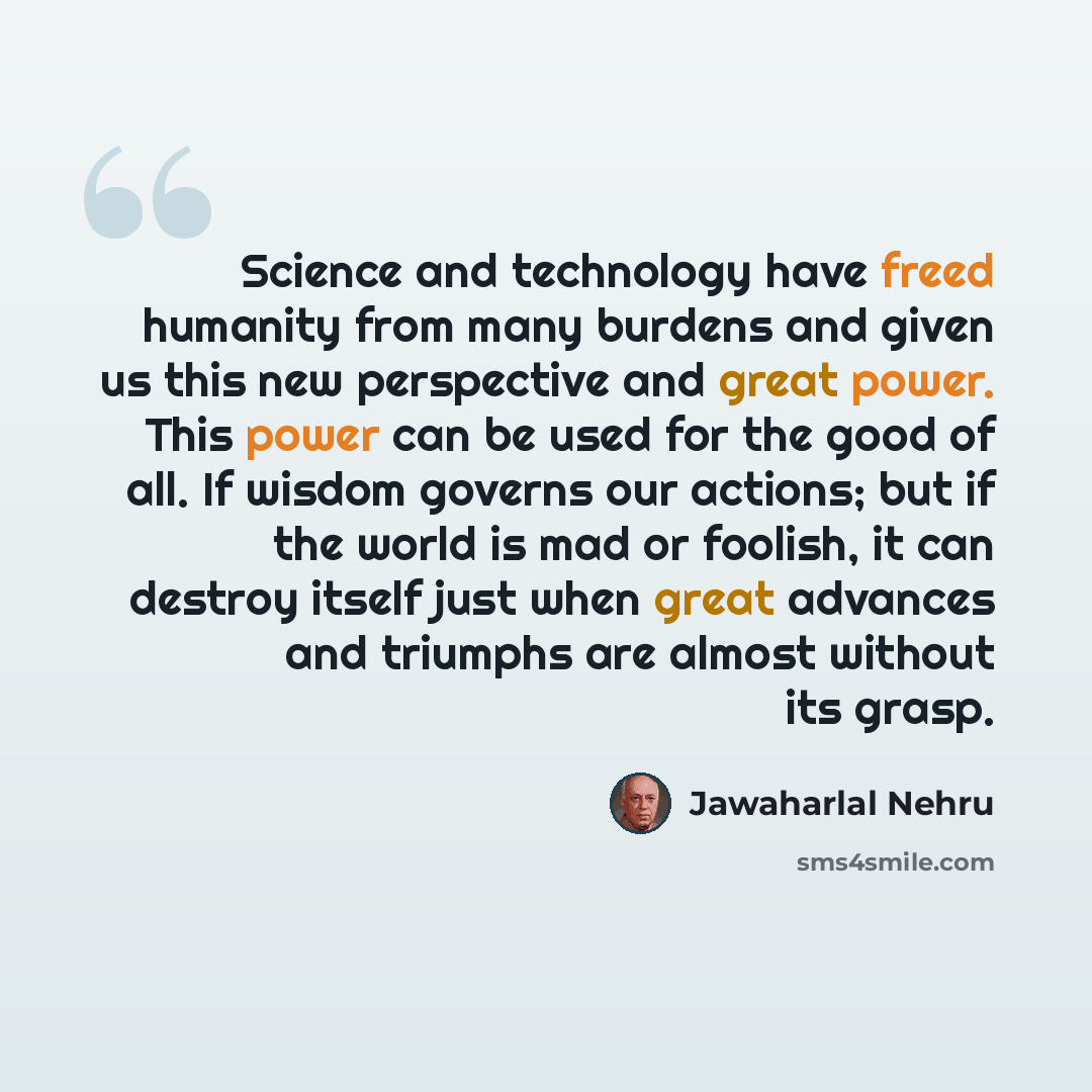 “Science and technology have freed humanity from many burdens and given us this new perspective and great power. This power can be used for the good of all. If wisdom governs our actions; but if the world is mad or foolish, it can destroy itself just when great advances and triumphs are almost…” quote by Jawaharlal Nehru