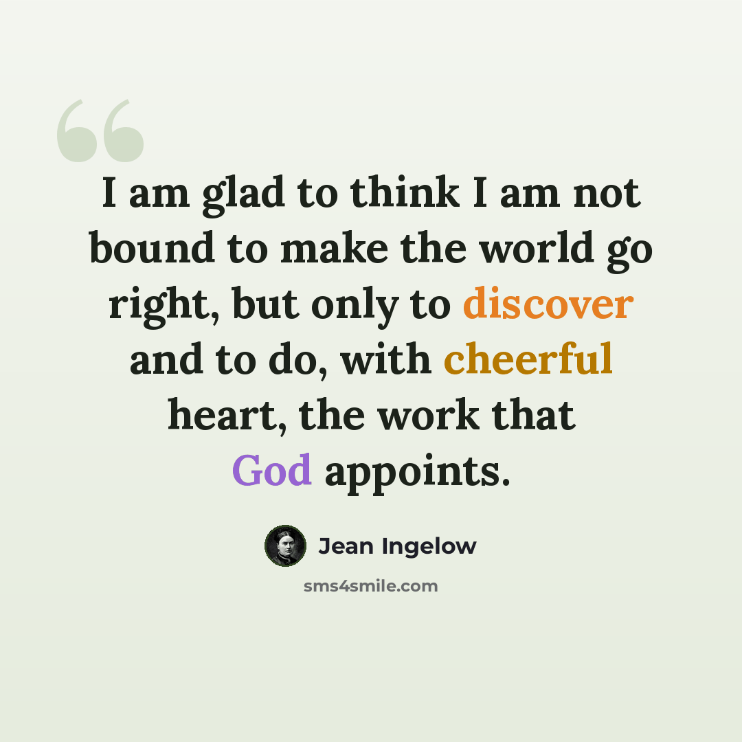 “I am glad to think I am not bound to make the world go right, but only to discover and to do, with cheerful heart, the work that God appoints.” quote by Jean Ingelow