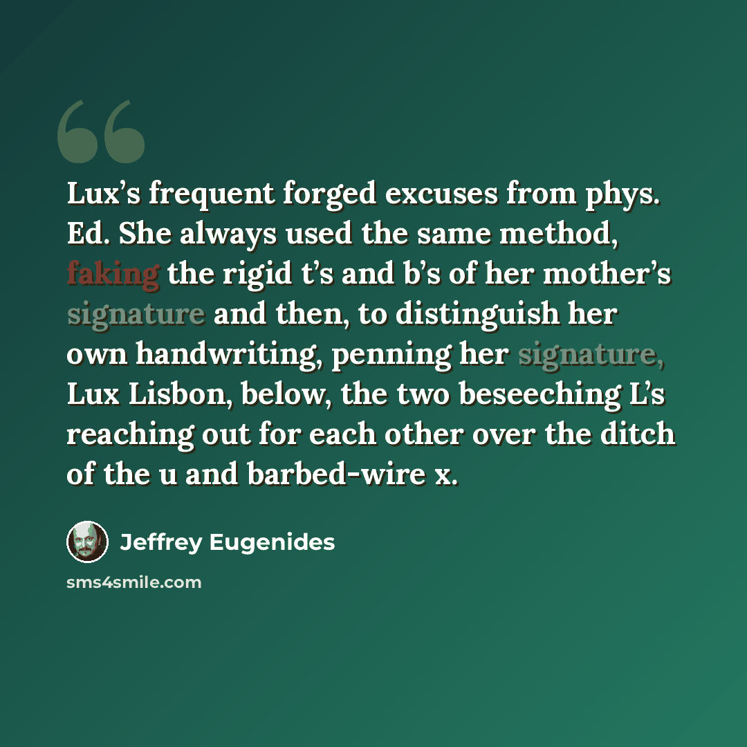 “Lux’s frequent forged excuses from phys. Ed. She always used the same method, faking the rigid t’s and b’s of her mother’s signature and then, to distinguish her own handwriting, penning her signature, Lux Lisbon, below, the two beseeching L’s reaching out for each other over the ditch of the u…” quote by Jeffrey Eugenides