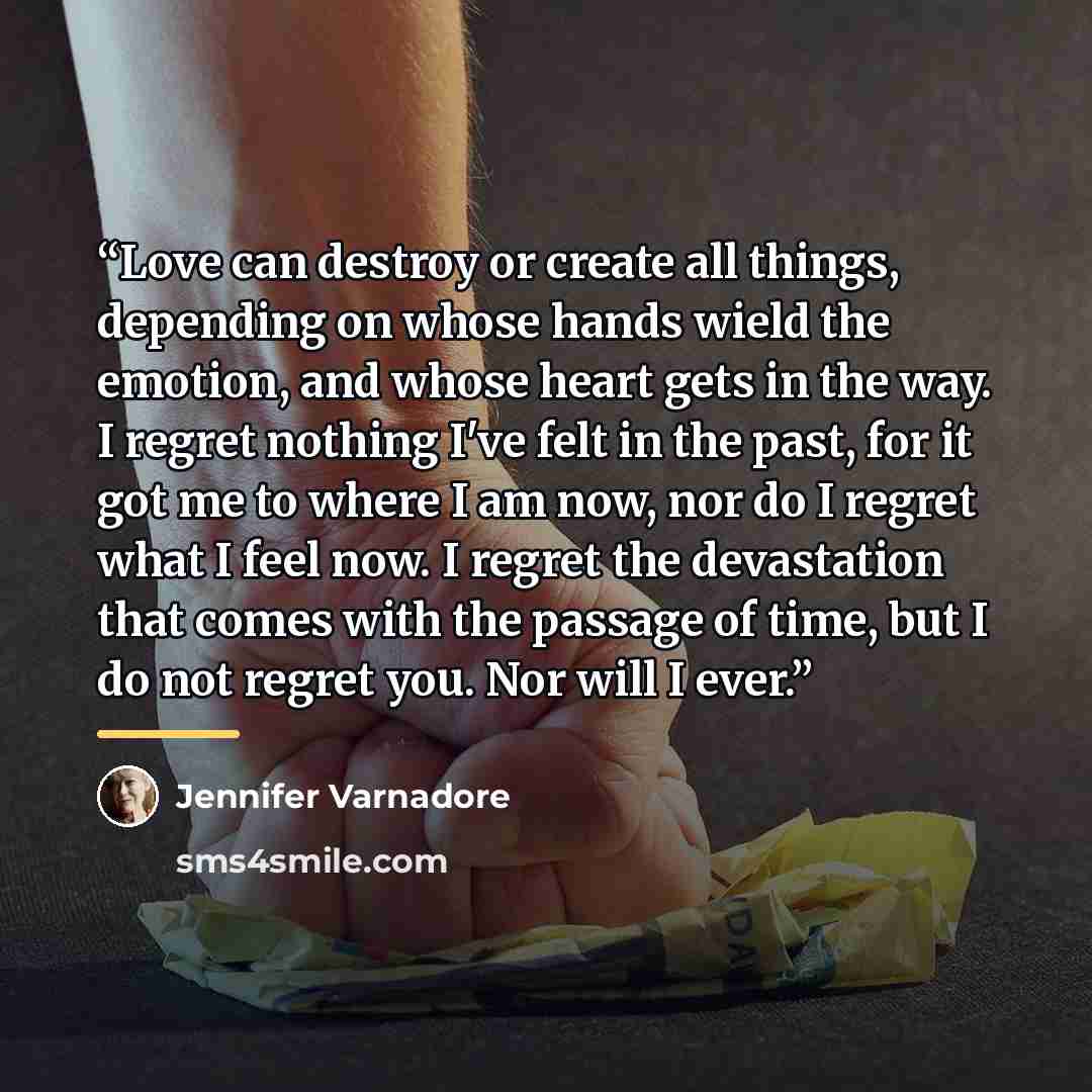 “Love can destroy or create all things, depending on whose hands wield the emotion, and whose heart gets in the way. I regret nothing I've felt in the past, for it got me to where I am now, nor do I regret what I feel now. I regret the devastation that comes with the passage of time, but I do not…” quote by Jennifer Varnadore