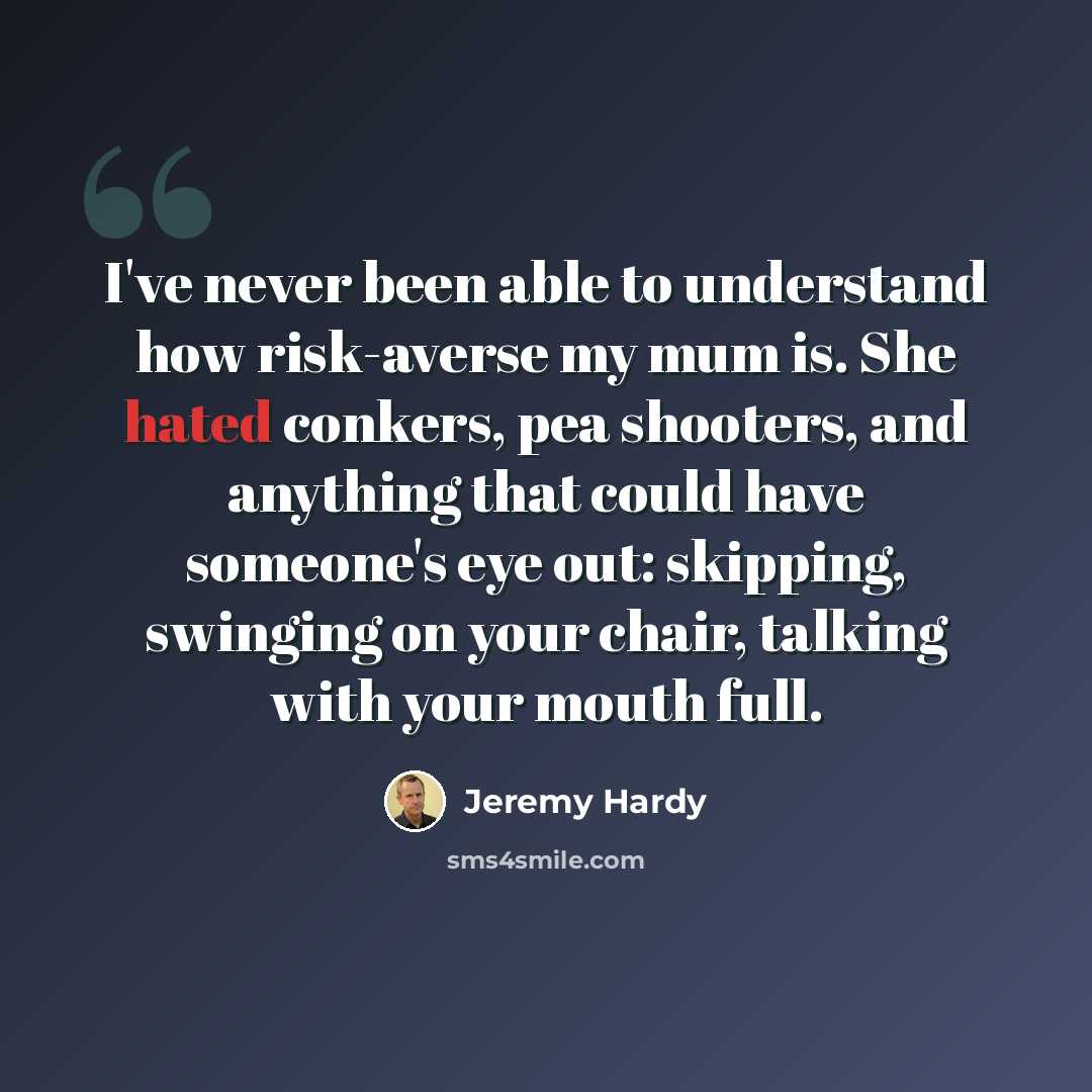 “I've never been able to understand how risk-averse my mum is. She hated conkers, pea shooters, and anything that could have someone's eye out: skipping, swinging on your chair, talking with your mouth full.” quote by Jeremy Hardy