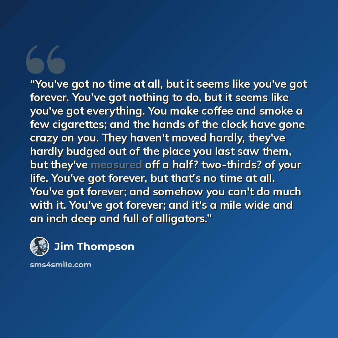 “You've got no time at all, but it seems like you've got forever. You've got nothing to do, but it seems like you've got everything. You make coffee and smoke a few cigarettes; and the hands of the clock have gone crazy on you. They haven't moved hardly, they've hardly budged out of the place you…” quote by Jim Thompson