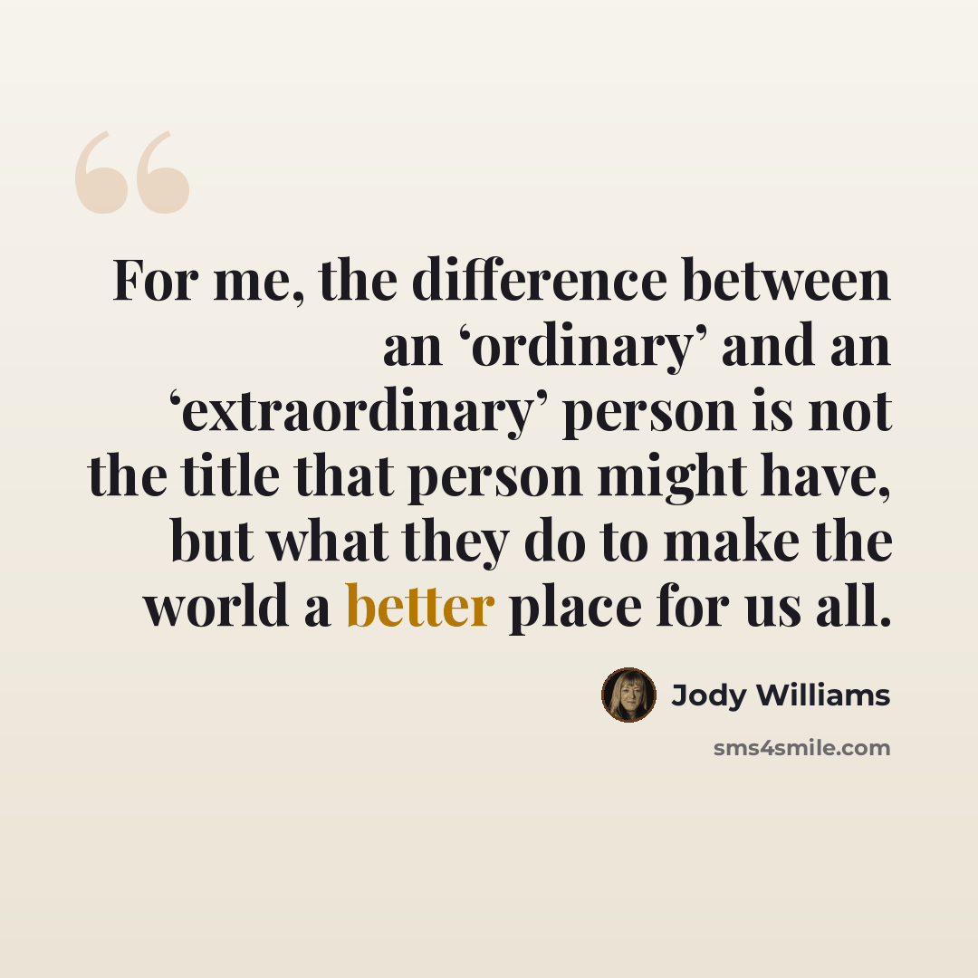 “For me, the difference between an ‘ordinary’ and an ‘extraordinary’ person is not the title that person might have, but what they do to make the world a better place for us all.” quote by Jody Williams