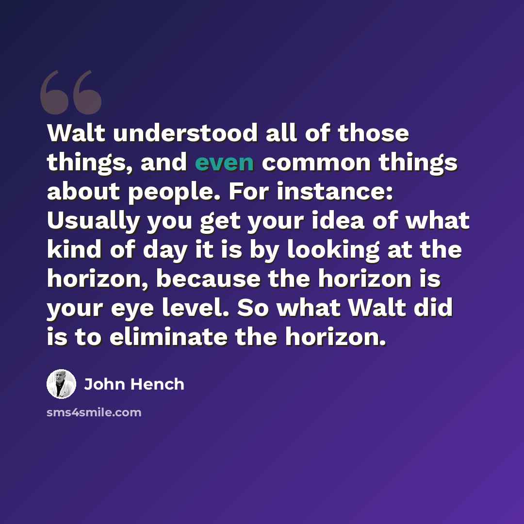 “Walt understood all of those things, and even common things about people. For instance: Usually you get your idea of what kind of day it is by looking at the horizon, because the horizon is your eye level. So what Walt did is to eliminate the horizon.” quote by John Hench