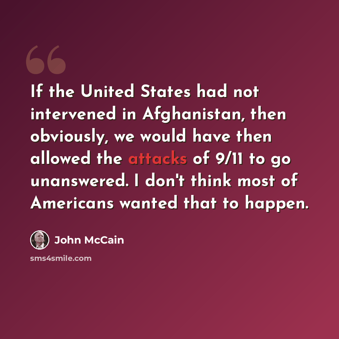 “If the United States had not intervened in Afghanistan, then obviously, we would have then allowed the attacks of 9/11 to go unanswered. I don't think most of Americans wanted that to happen.” quote by John McCain