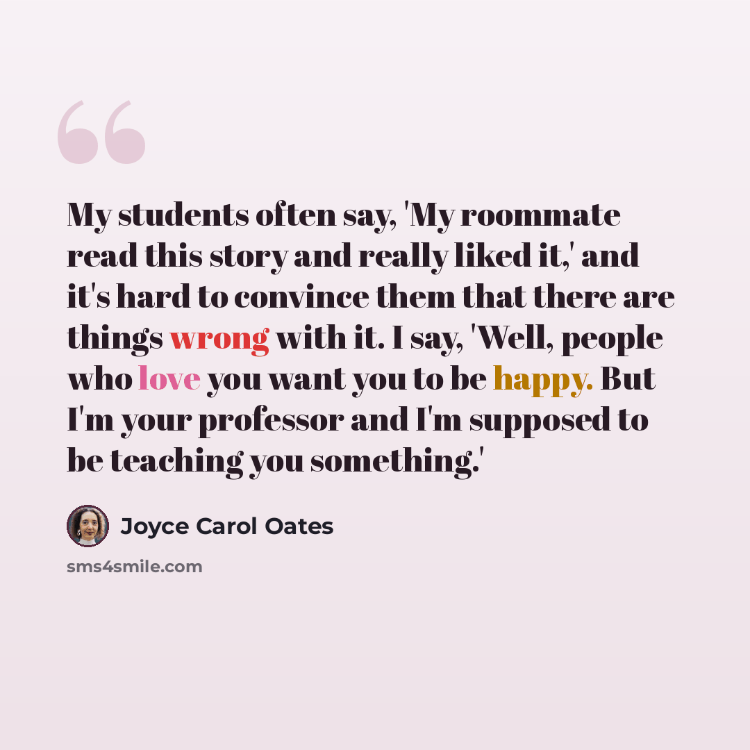 “My students often say, 'My roommate read this story and really liked it,' and it's hard to convince them that there are things wrong with it. I say, 'Well, people who love you want you to be happy. But I'm your professor and I'm supposed to be teaching you something.'” quote by Joyce Carol Oates