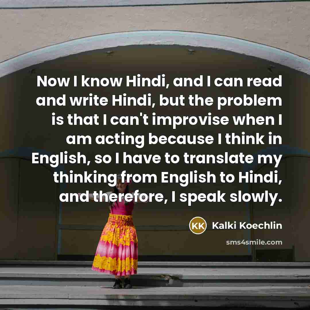 “Now I know Hindi, and I can read and write Hindi, but the problem is that I can't improvise when I am acting because I think in English, so I have to translate my thinking from English to Hindi, and therefore, I speak slowly.” quote by Kalki Koechlin
