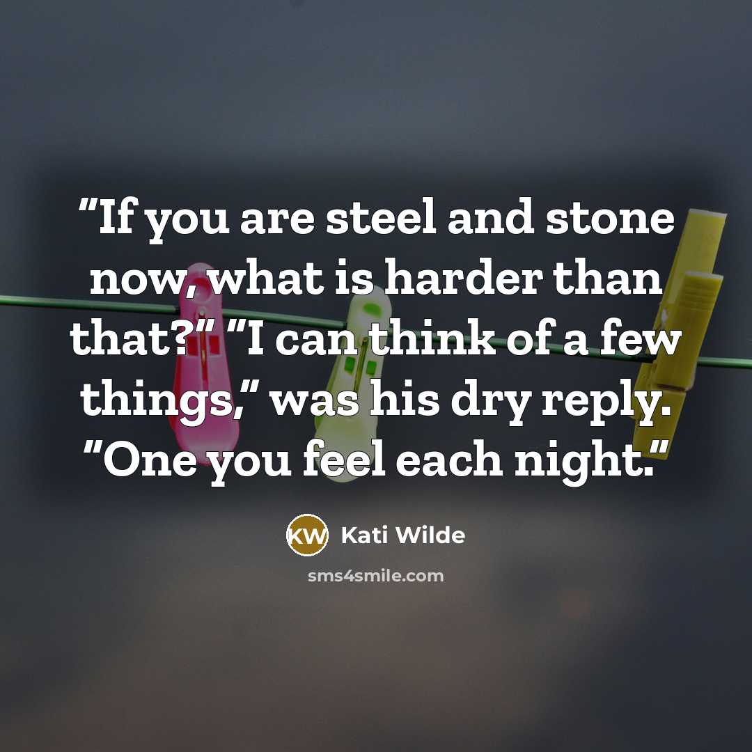 “If you are steel and stone now, what is harder than that?” “I can think of a few things,” was his dry reply. “One you feel each night.” quote by Kati Wilde