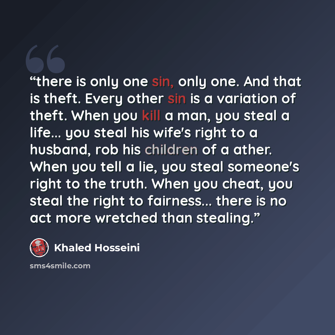 “there is only one sin, only one. And that is theft. Every other sin is a variation of theft. When you kill a man, you steal a life... you steal his wife's right to a husband, rob his children of a ather. When you tell a lie, you steal someone's right to the truth. When you cheat, you steal the…” quote by Khaled Hosseini
