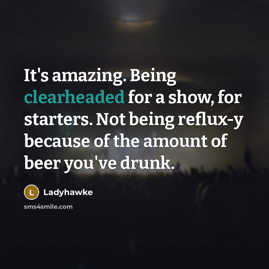 “It's amazing. Being clearheaded for a show, for starters. Not being reflux-y because of the amount of beer you've drunk.” quote by Ladyhawke