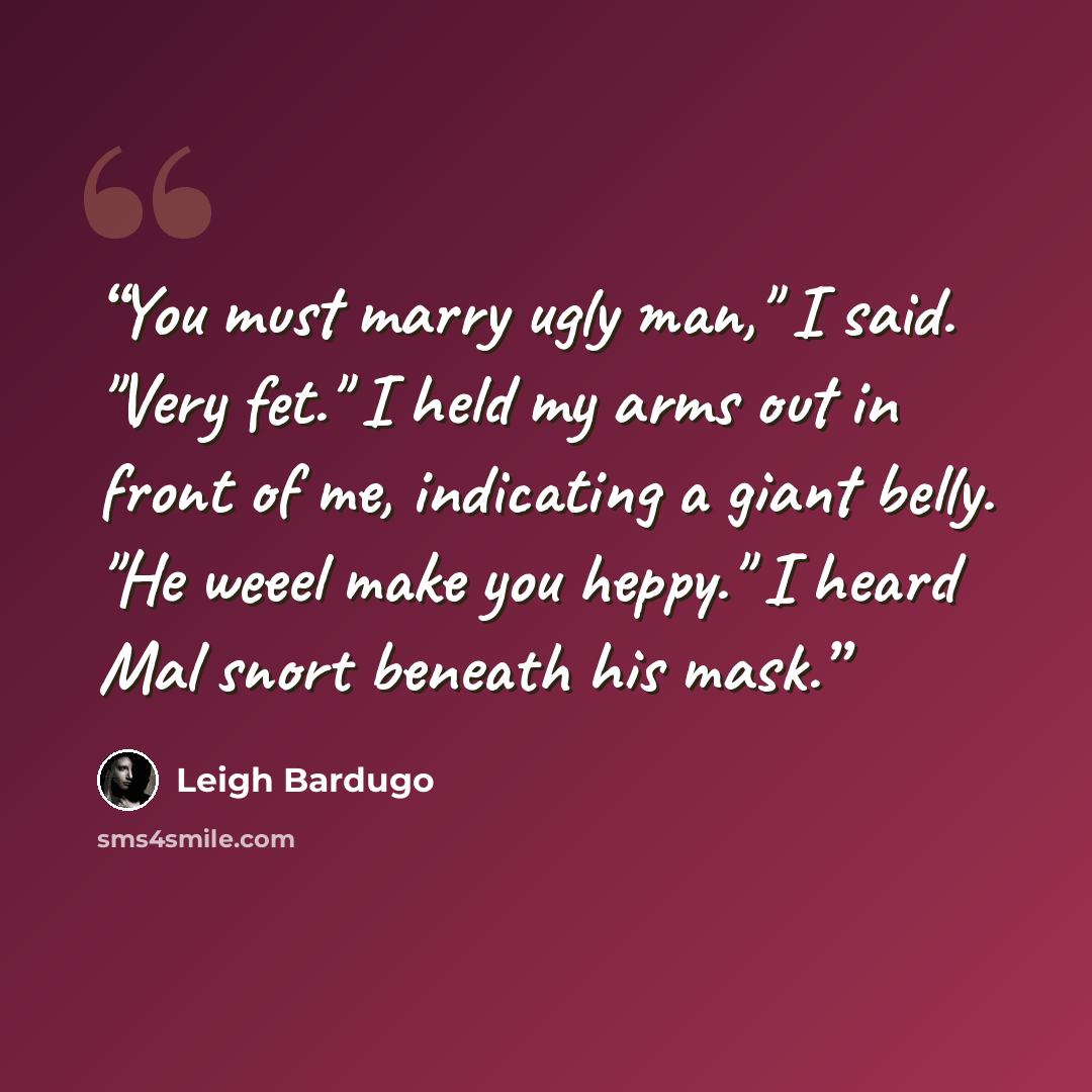 “You must marry ugly man," I said. "Very fet." I held my arms out in front of me, indicating a giant belly. "He weeel make you heppy." I heard Mal snort beneath his mask.” quote by Leigh Bardugo