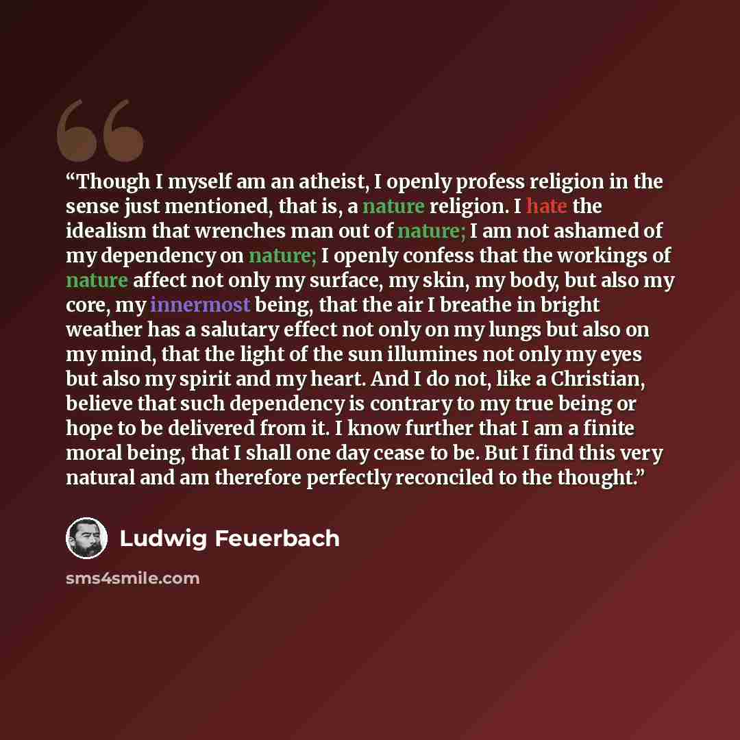 “Though I myself am an atheist, I openly profess religion in the sense just mentioned, that is, a nature religion. I hate the idealism that wrenches man out of nature; I am not ashamed of my dependency on nature; I openly confess that the workings of nature affect not only my surface, my skin, my…” quote by Ludwig Feuerbach