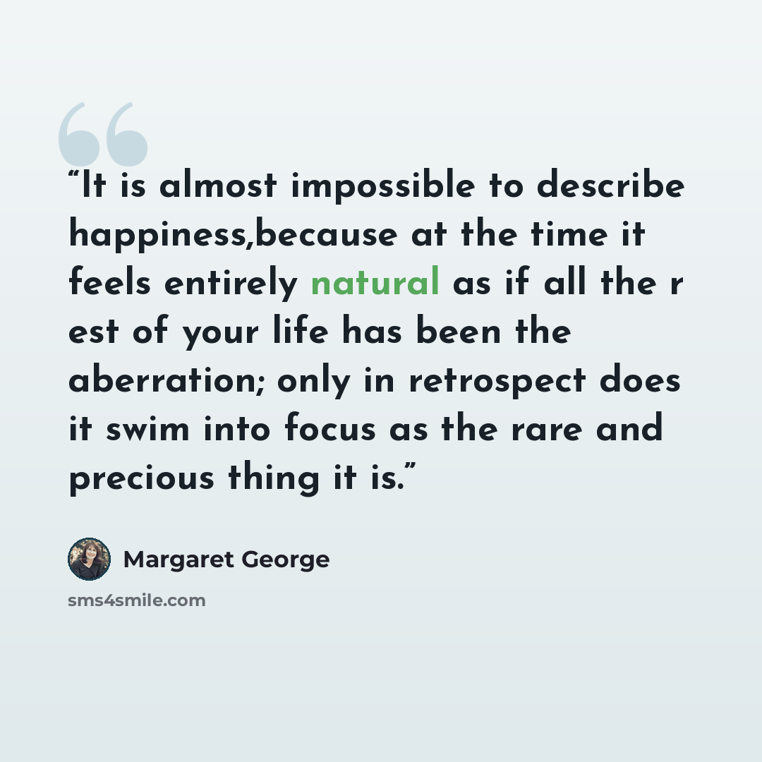 “It is almost impossible to describe happiness,because at the time it feels entirely natural as if all the r est of your life has been the aberration; only in retrospect does it swim into focus as the rare and precious thing it is.” quote by Margaret George