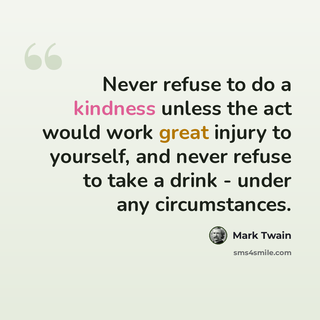 “Never refuse to do a kindness unless the act would work great injury to yourself, and never refuse to take a drink - under any circumstances.” quote by Mark Twain
