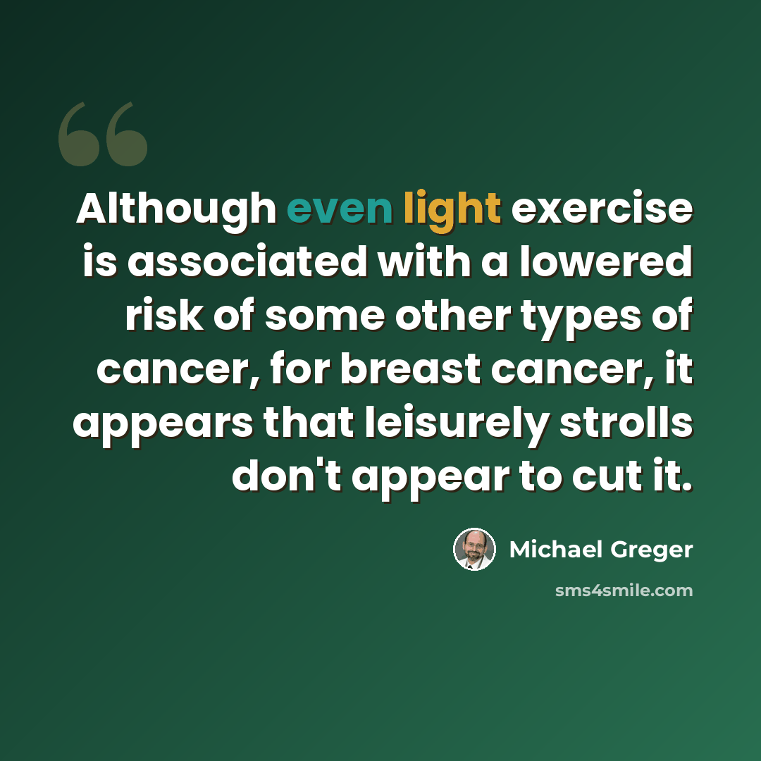 “Although even light exercise is associated with a lowered risk of some other types of cancer, for breast cancer, it appears that leisurely strolls don't appear to cut it.” quote by Michael Greger