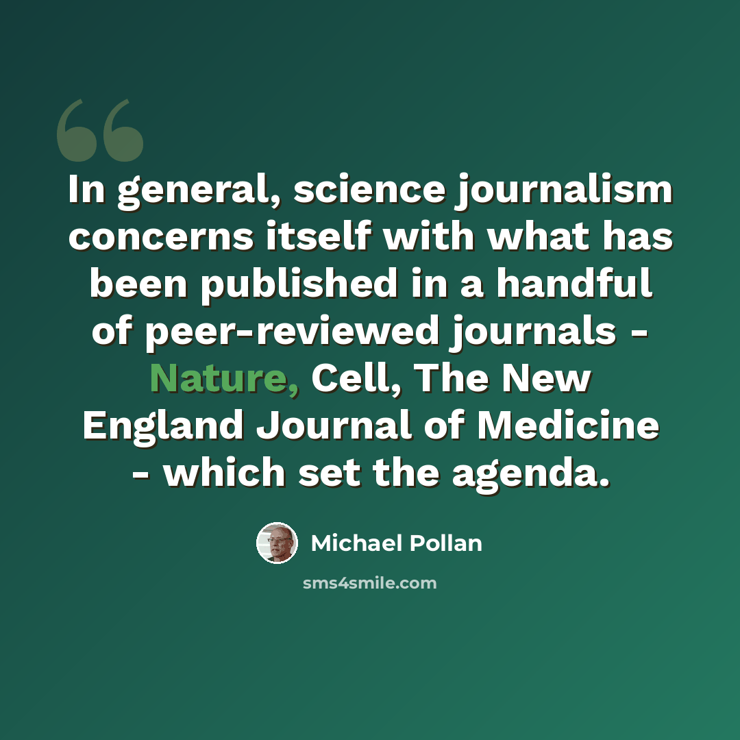 “In general, science journalism concerns itself with what has been published in a handful of peer-reviewed journals - Nature, Cell, The New England Journal of Medicine - which set the agenda.” quote by Michael Pollan