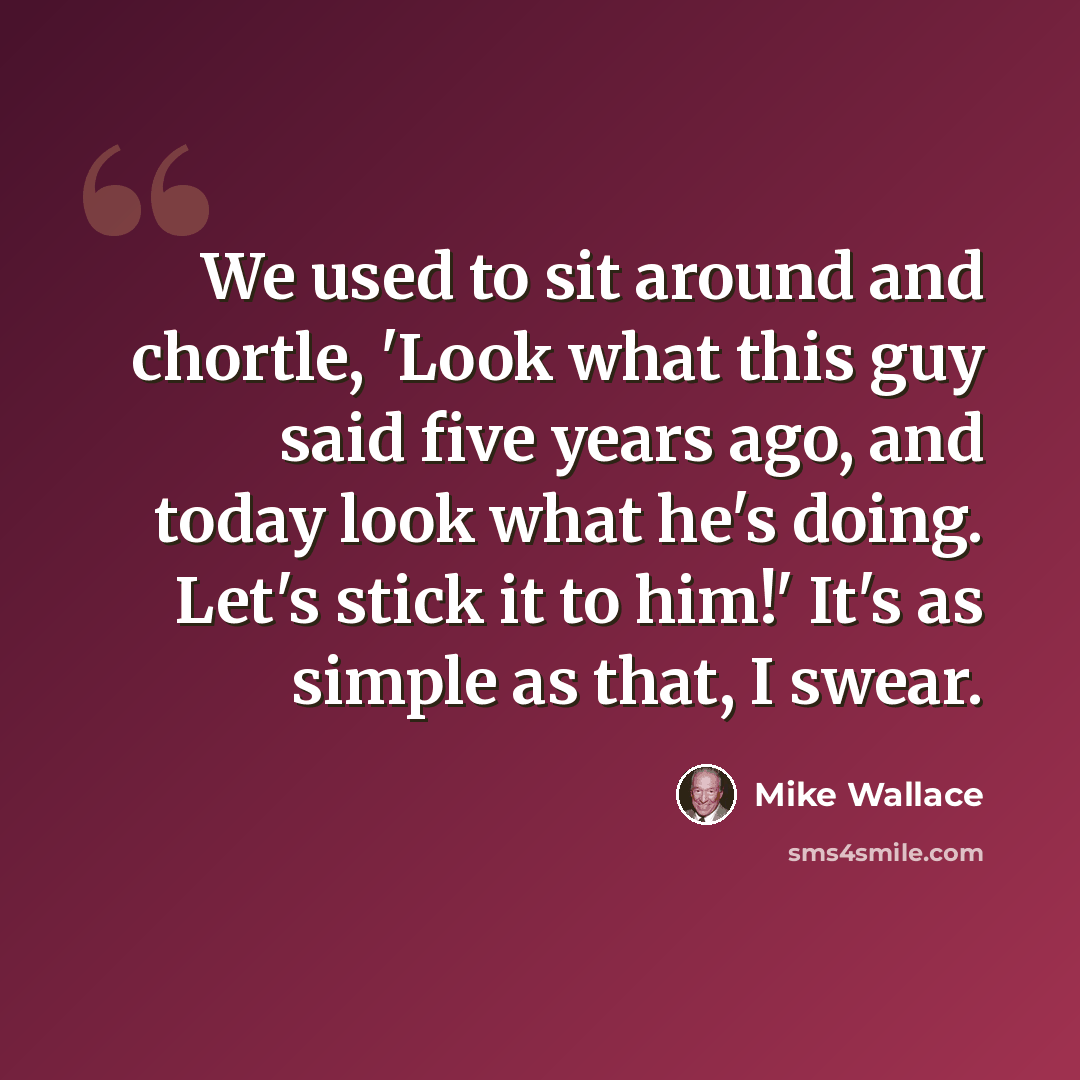“We used to sit around and chortle, 'Look what this guy said five years ago, and today look what he's doing. Let's stick it to him!' It's as simple as that, I swear.” quote by Mike Wallace