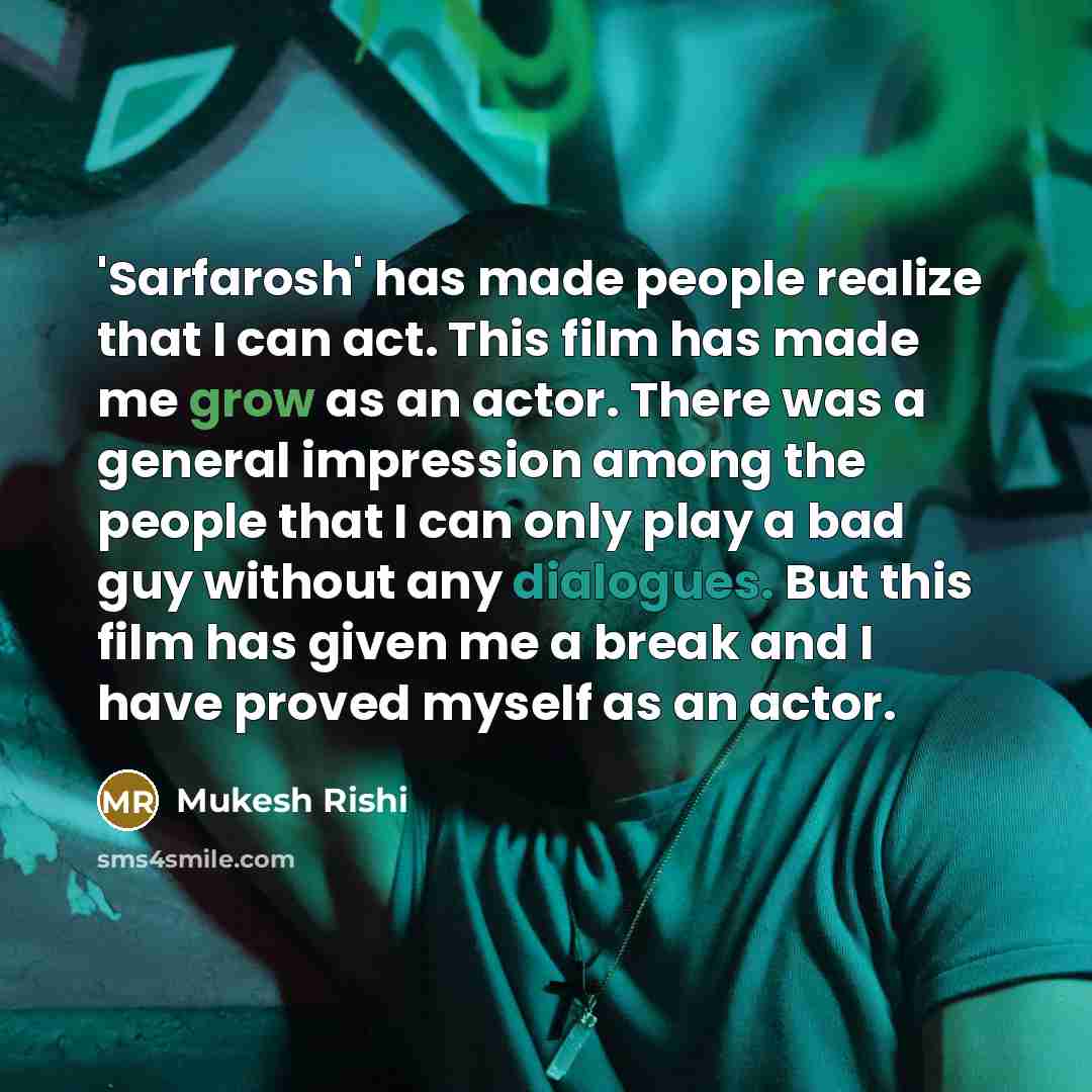 “'Sarfarosh' has made people realize that I can act. This film has made me grow as an actor. There was a general impression among the people that I can only play a bad guy without any dialogues. But this film has given me a break and I have proved myself as an actor.” quote by Mukesh Rishi